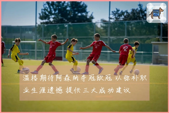 温格期待阿森纳夺冠欧冠 以弥补职业生涯遗憾 提供三大成功建议