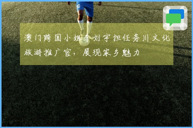 澳门跨国小姐李刘宇担任务川文化旅游推广官，展现家乡魅力